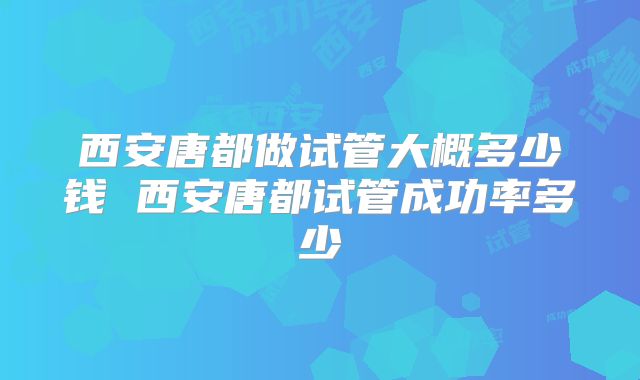 西安唐都做试管大概多少钱 西安唐都试管成功率多少