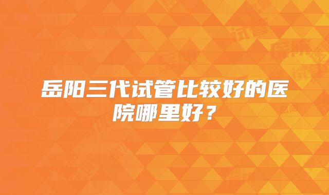 岳阳三代试管比较好的医院哪里好?