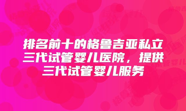 排名前十的格鲁吉亚私立三代试管婴儿医院,提供三代试管婴儿服务