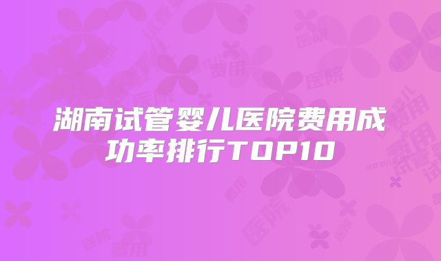 湖南试管婴儿医院费用成功率排行TOP10
