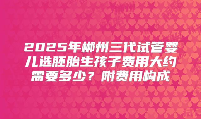 2025年郴州三代试管婴儿选胚胎生孩子费用大约需要多少?附费用构成