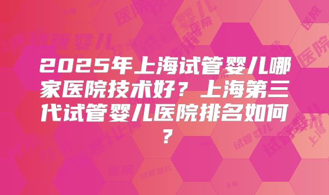 2025年上海试管婴儿哪家医院技术好?上海第三代试管婴儿医院排名如何?