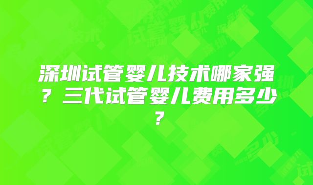 深圳试管婴儿技术哪家强？三代试管婴儿费用多少？
