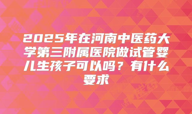 2025年在河南中医药大学第三附属医院做试管婴儿生孩子可以吗?有什么要求