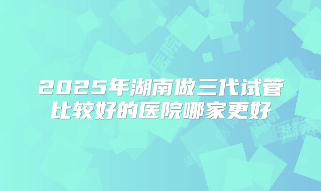 2025年湖南做三代试管比较好的医院哪家更好