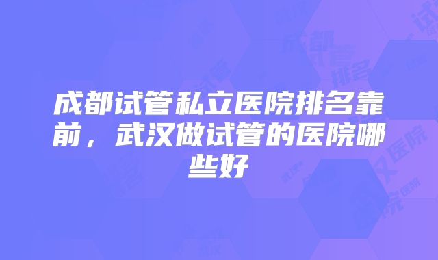 成都试管私立医院排名靠前，武汉做试管的医院哪些好
