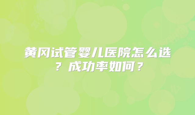 黄冈试管婴儿医院怎么选?成功率如何?