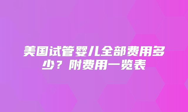 美国试管婴儿全部费用多少?附费用一览表