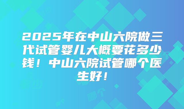 2025年在中山六院做三代试管婴儿大概要花多少钱！中山六院试管哪个医生好！