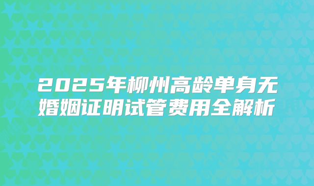 2025年柳州高龄单身无婚姻证明试管费用全解析
