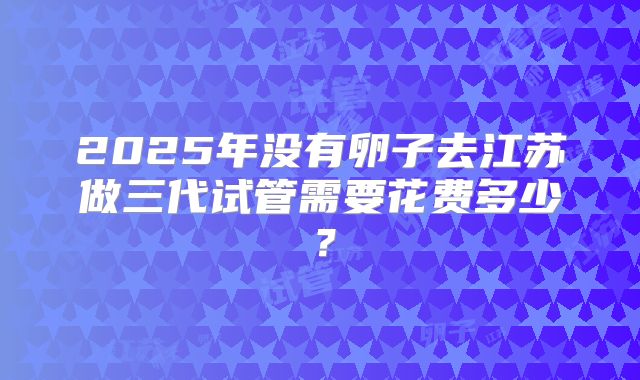 2025年没有卵子去江苏做三代试管需要花费多少?