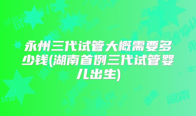 永州三代试管大概需要多少钱(湖南首例三代试管婴儿出生)