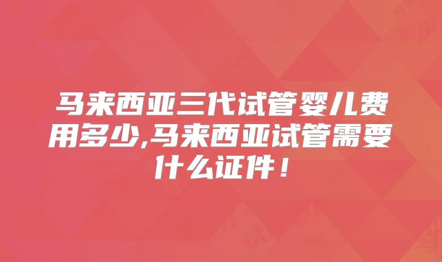 马来西亚三代试管婴儿费用多少,马来西亚试管需要什么证件!