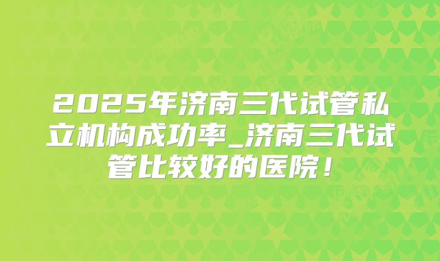 2025年济南三代试管私立机构成功率_济南三代试管比较好的医院!