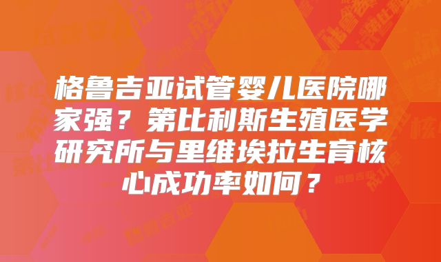 格鲁吉亚试管婴儿医院哪家强?第比利斯生殖医学研究所与里维埃拉生育核心成功率如何?
