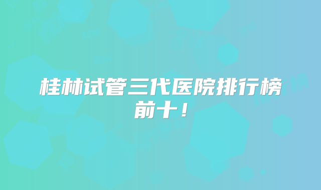 桂林试管三代医院排行榜前十!