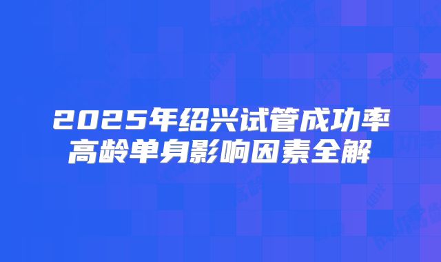 2025年绍兴试管成功率高龄单身影响因素全解