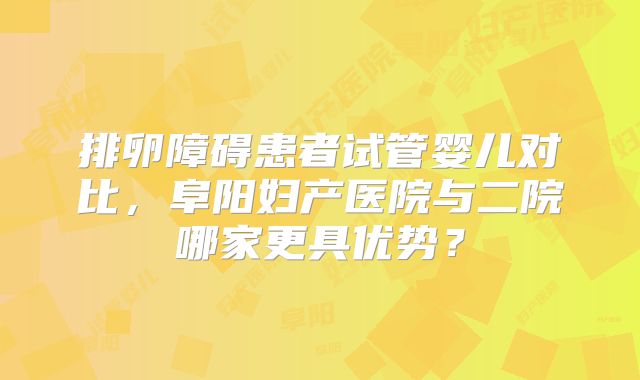 排卵障碍患者试管婴儿对比，阜阳妇产医院与二院哪家更具优势？