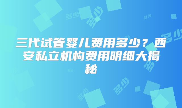 三代试管婴儿费用多少?西安私立机构费用明细大揭秘