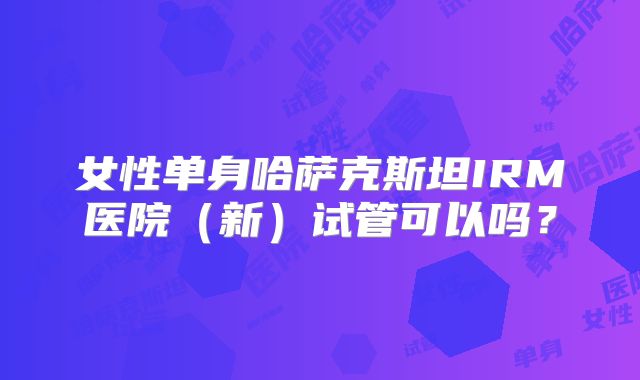 女性单身哈萨克斯坦IRM医院（新）试管可以吗？