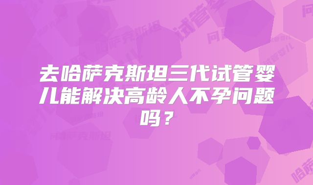 去哈萨克斯坦三代试管婴儿能解决高龄人不孕问题吗?