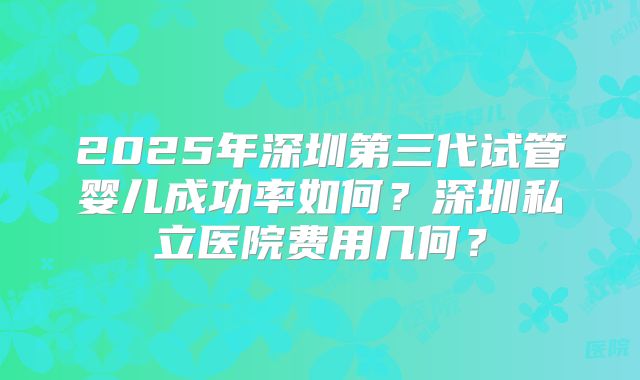 2025年深圳第三代试管婴儿成功率如何？深圳私立医院费用几何？