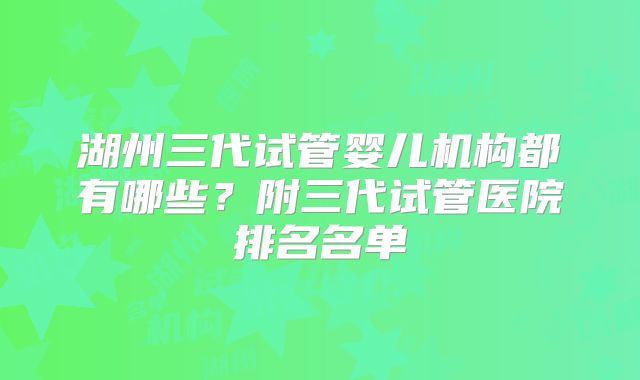 湖州三代试管婴儿机构都有哪些？附三代试管医院排名名单