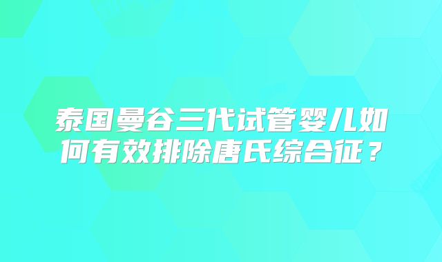 泰国曼谷三代试管婴儿如何有效排除唐氏综合征?