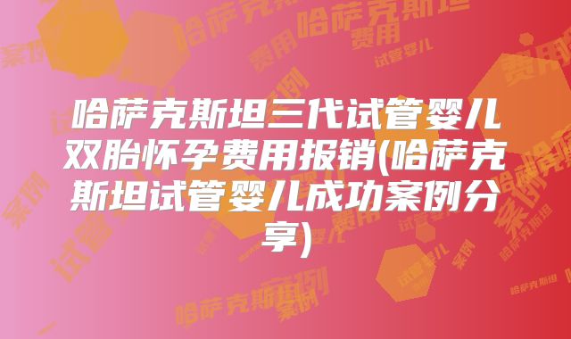 哈萨克斯坦三代试管婴儿双胎怀孕费用报销(哈萨克斯坦试管婴儿成功案例分享)
