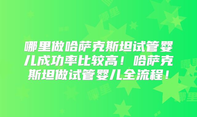 哪里做哈萨克斯坦试管婴儿成功率比较高!哈萨克斯坦做试管婴儿全流程!