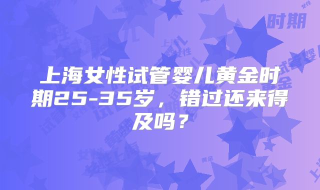 上海女性试管婴儿黄金时期25-35岁,错过还来得及吗?