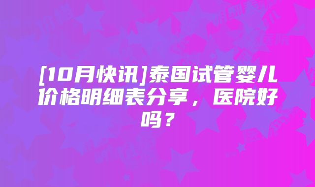 [10月快讯]泰国试管婴儿价格明细表分享，医院好吗？