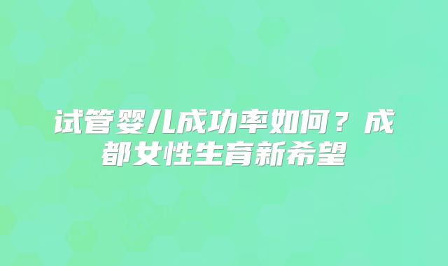 试管婴儿成功率如何?成都女性生育新希望