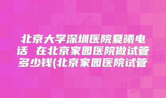 北京大学深圳医院夏曦电话 在北京家园医院做试管多少钱(北京家园医院试管