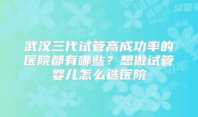 武汉三代试管高成功率的医院都有哪些?想做试管婴儿怎么选医院
