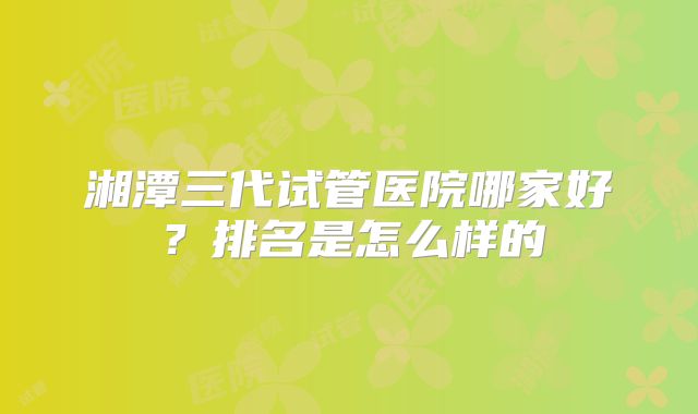 湘潭三代试管医院哪家好?排名是怎么样的