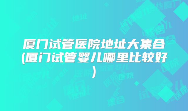 厦门试管医院地址大集合(厦门试管婴儿哪里比较好)