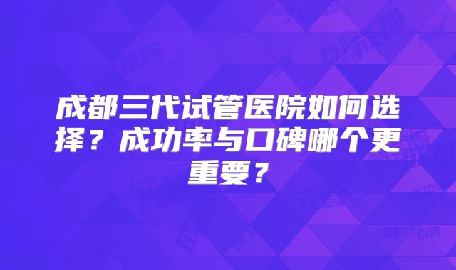 成都三代试管医院如何选择?成功率与口碑哪个更重要?