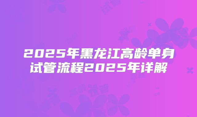 2025年黑龙江高龄单身试管流程2025年详解