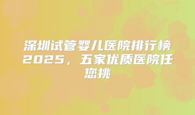 深圳试管婴儿医院排行榜2025，五家优质医院任您挑