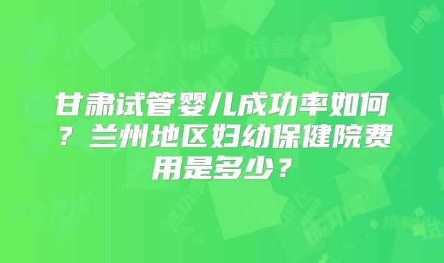 甘肃试管婴儿成功率如何？兰州地区妇幼保健院费用是多少？