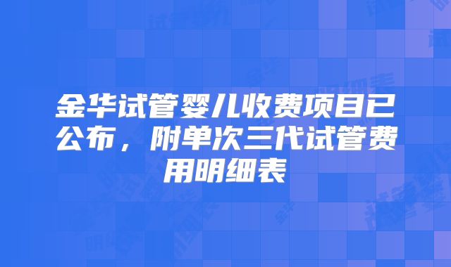 金华试管婴儿收费项目已公布，附单次三代试管费用明细表