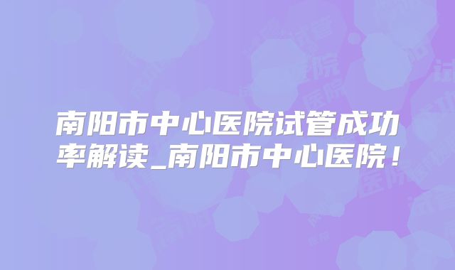南阳市中心医院试管成功率解读_南阳市中心医院!