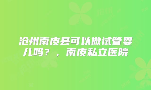 沧州南皮县可以做试管婴儿吗？，南皮私立医院