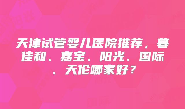 天津试管婴儿医院推荐,暮佳和、嘉宝、阳光、国际、天伦哪家好?