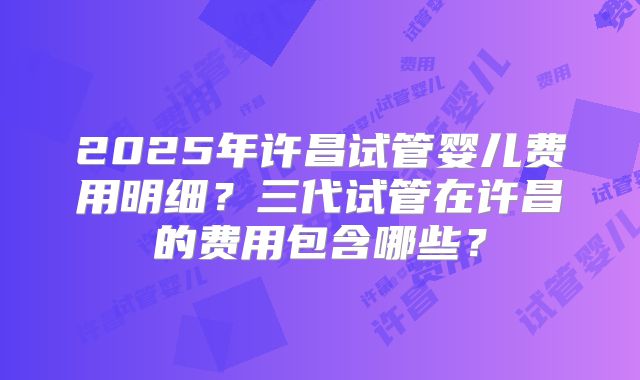 2025年许昌试管婴儿费用明细?三代试管在许昌的费用包含哪些?