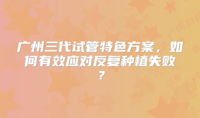 广州三代试管特色方案，如何有效应对反复种植失败？