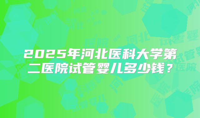 2025年河北医科大学第二医院试管婴儿多少钱?