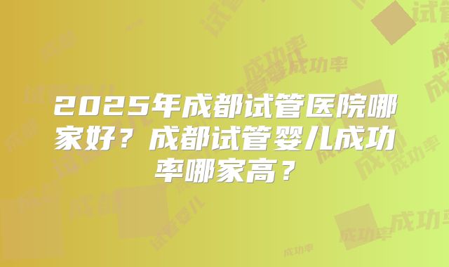 2025年成都试管医院哪家好？成都试管婴儿成功率哪家高？