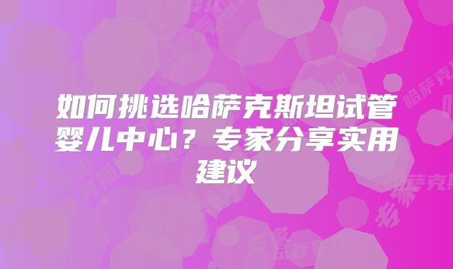 如何挑选哈萨克斯坦试管婴儿中心?专家分享实用建议